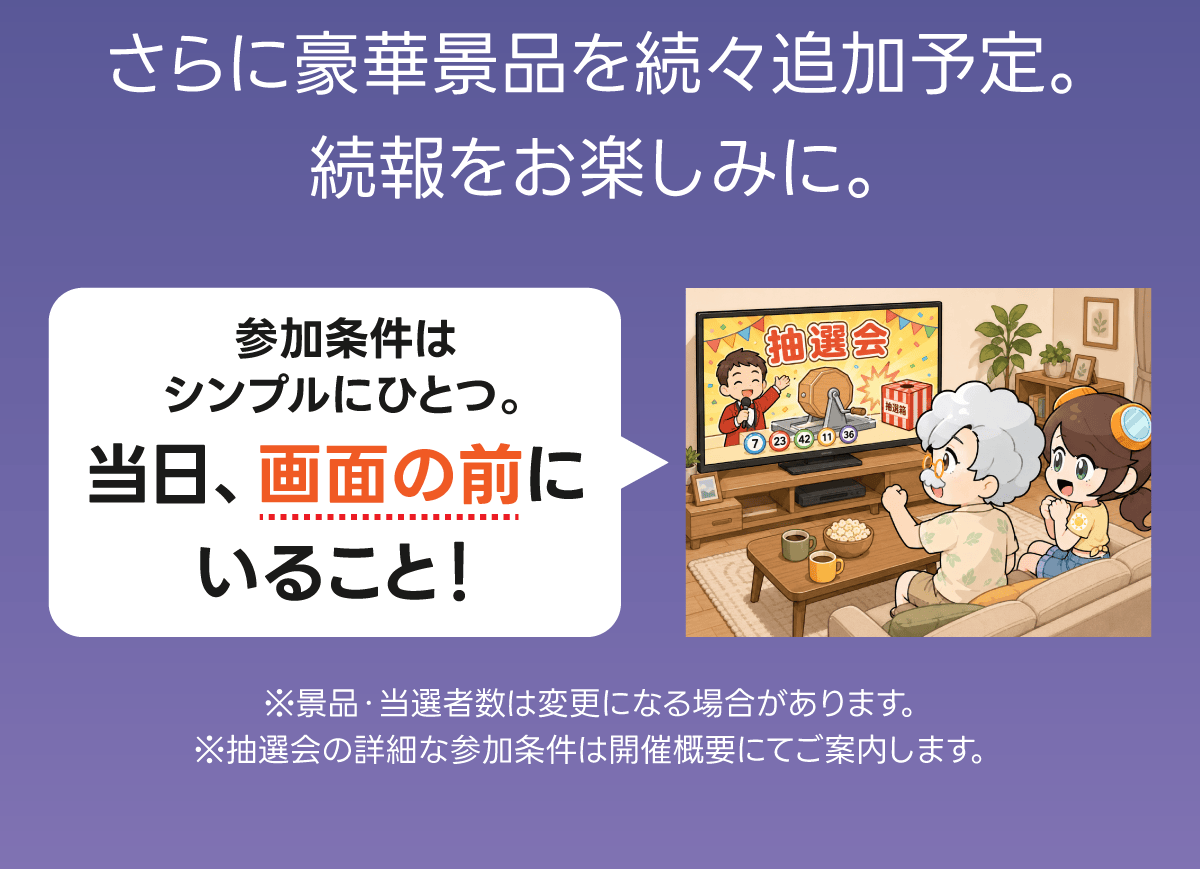 さらに豪華景品を続々追加予定。続報をお楽しみに。参加条件はシンプルにひとつ。当日、画面の前にいること！ ※景品・当選者数は変更になる場合があります。※抽選会の詳細な参加条件は開催概要にてご案内します。