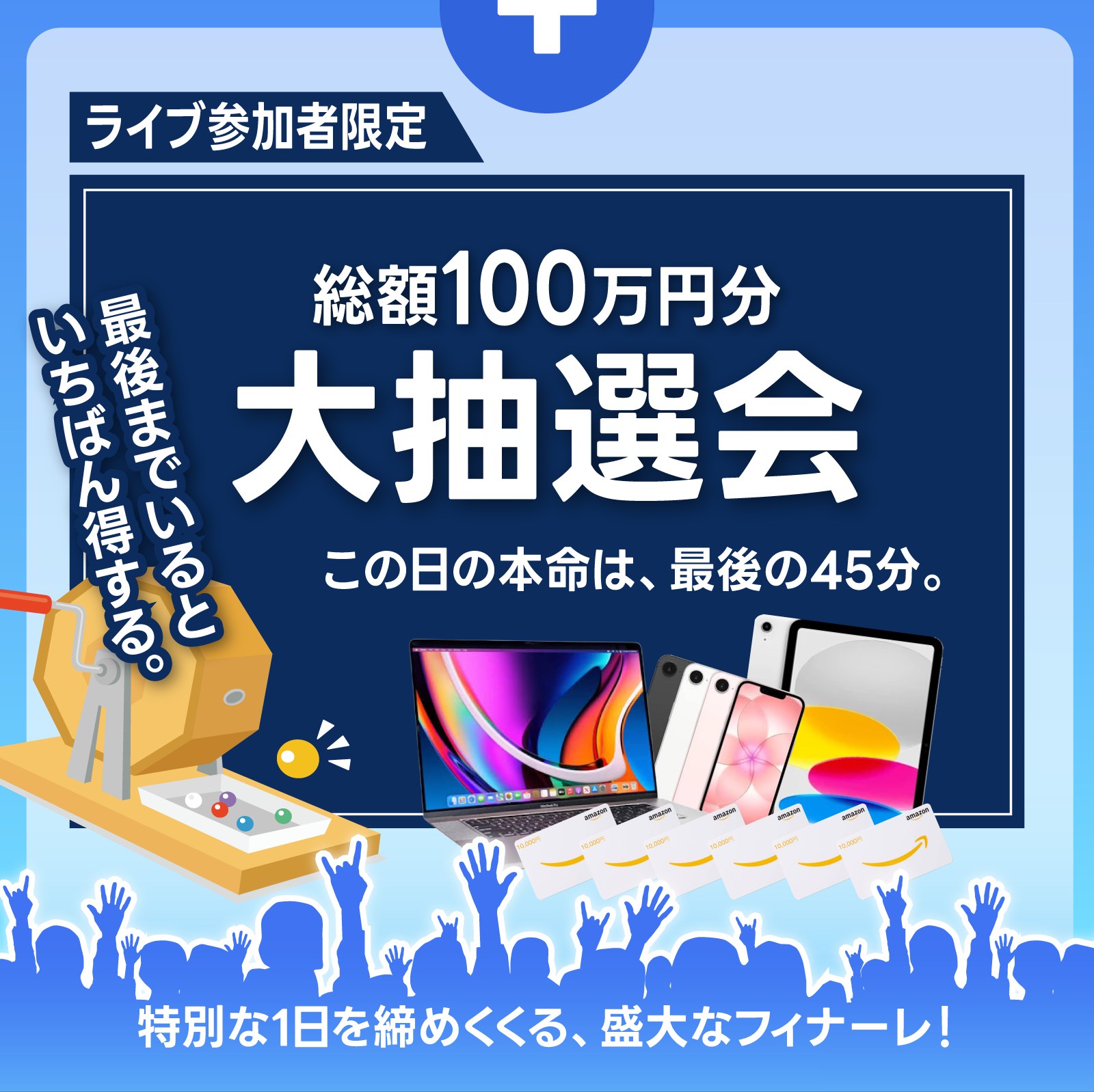 ライブ参加者限定 総額100万円分 大抽選会。この日の本命は、最後の45分。最後までいると、いちばん得する。特別な1日を締めくくる、盛大なフィナーレ！